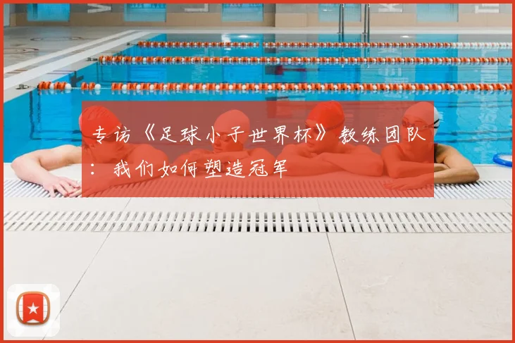 专访《足球小子世界杯》教练团队：我们如何塑造冠军