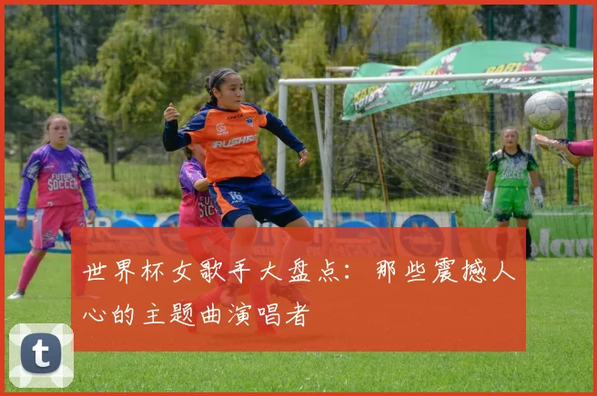 世界杯女歌手大盘点：那些震撼人心的主题曲演唱者