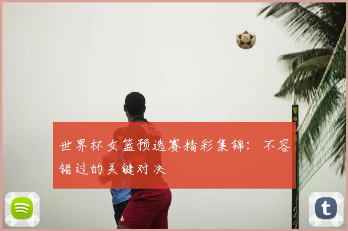 世界杯女篮预选赛精彩集锦：不容错过的关键对决