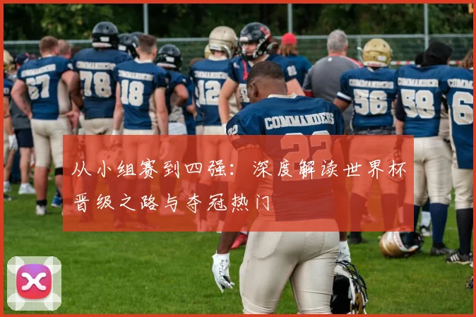 从小组赛到四强：深度解读世界杯晋级之路与夺冠热门