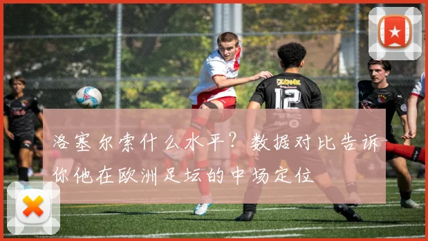 洛塞尔索什么水平？数据对比告诉你他在欧洲足坛的中场定位