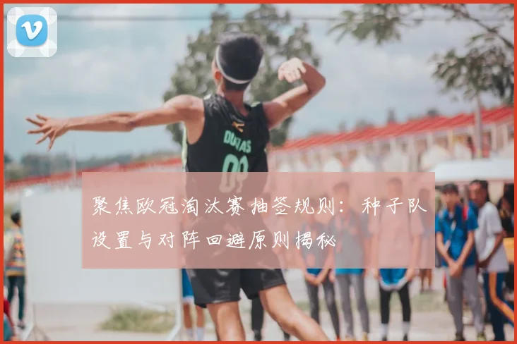 聚焦欧冠淘汰赛抽签规则：种子队设置与对阵回避原则揭秘