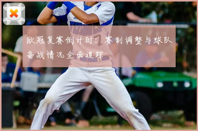 欧冠复赛倒计时：赛制调整与球队备战情况全面追踪