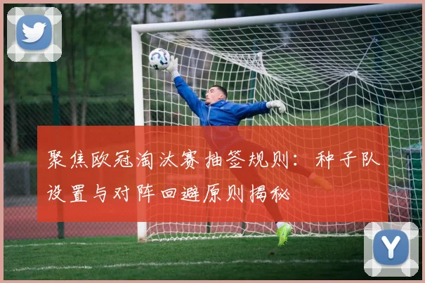 聚焦欧冠淘汰赛抽签规则：种子队设置与对阵回避原则揭秘