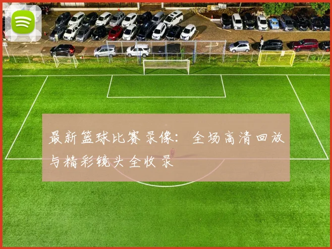 最新篮球比赛录像：全场高清回放与精彩镜头全收录