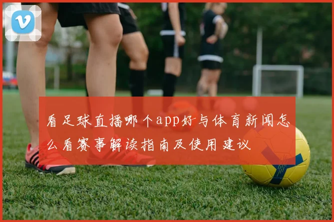 看足球直播哪个app好与体育新闻怎么看赛事解读指南及使用建议