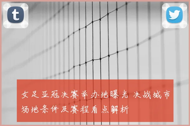 女足亚冠决赛举办地曝光 决战城市场地条件及赛程看点解析