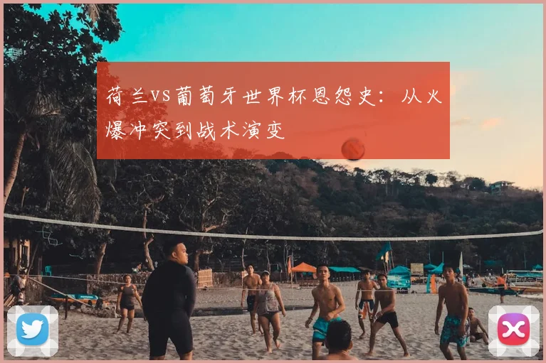 荷兰vs葡萄牙世界杯恩怨史：从火爆冲突到战术演变