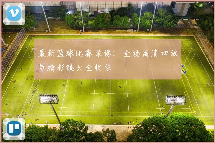 最新篮球比赛录像：全场高清回放与精彩镜头全收录