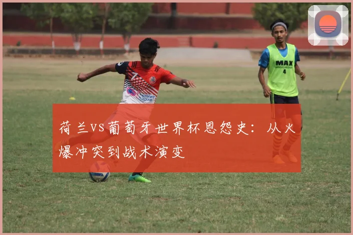 荷兰vs葡萄牙世界杯恩怨史：从火爆冲突到战术演变