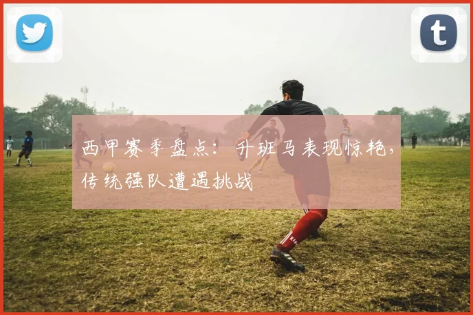 西甲赛季盘点：升班马表现惊艳，传统强队遭遇挑战