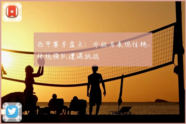 西甲赛季盘点:升班马表现惊艳,传统强队遭遇挑战