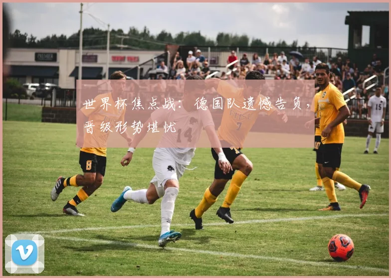 世界杯焦点战：德国队遗憾告负，晋级形势堪忧